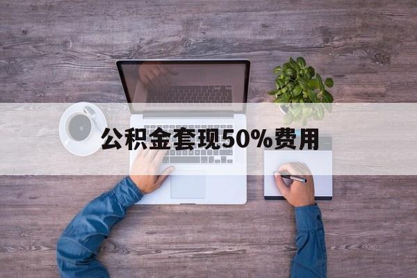 最新公积金套现50%费用方法分析(最方便真实的改则公积金套现需要什么手续方法)