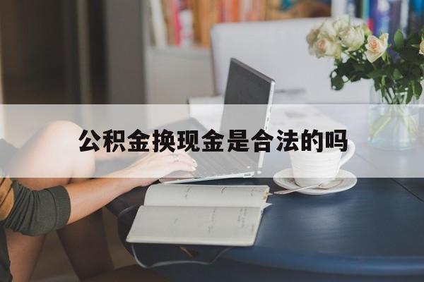 最新公积金换现金是合法的吗方法分析(最方便真实的改则公积金换现金是合法的吗怎么办方法)