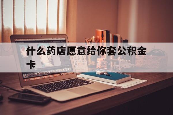 最新什么药店愿意给你套公积金卡方法分析(最方便真实的改则什么药店愿意给你套公积金卡的钱方法)