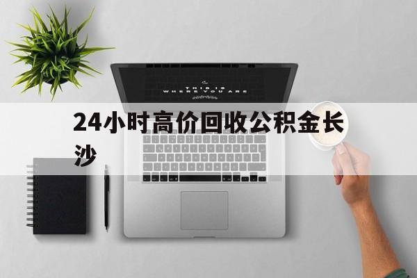 最新24小时高价回收公积金长沙方法分析(最方便真实的改则长沙公积金n方法)